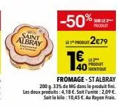 saint albray  +2  fromage-st albray  200 g.33% de mg dans le produit fini. les deux produits: 4,18 €. soit l'unité: 2,09 € sait le kilo: 10,45 €. au rayon frais.  -50%  sur le 2 produit  produt 2€79  