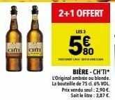chm am  2+1 offert  les 3  5€  k...  bière-ch'ti*  l'original ambrée ou blonde. la bouteille de 75 cl. 6% vol. prix vendu seul: 2,90 €. soit le litre: 3,87 € 