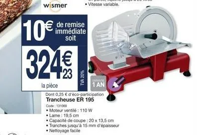 wismer  tva 20%  de remise immédiate soit  10€ 324€€  la pièce  dont 0,25 € d'éco-participation trancheuse er 195  code: 131069  • moteur ventilé: 110 w  • lame: 19,5 cm  • capacité de coupe : 20 x 13