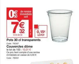 0€  de remise immédiate soit  7€€  32  le lot de 50  pots 30 cl transparents  code: 792267  couvercles dôme le lot de 100: 10,01 €  ce prix tient compte d'une remise immédiate en caisse de 0,50 € code