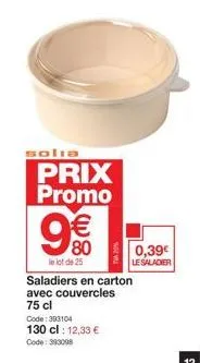solia  prix promo  9€€  80  le lot de 25  0,39€  le salader  saladiers en carton avec couvercles  75 cl  code: 393104  130 cl : 12,33 €  code: 393008 
