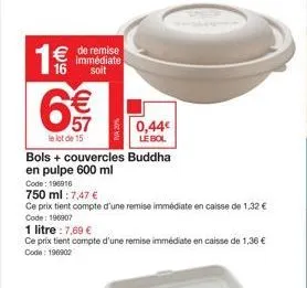 € de remise 16  immédiate soit  6€€  57  le lot de 15  bols + couvercles buddha en pulpe 600 ml  code: 196916  750 ml: 7,47 €  ce prix tient compte d'une remise immédiate en caisse de 1,32 € code: 196