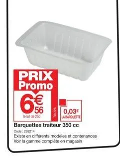 prix promo  56  le lot de 250  0,03€ la barquette  barquettes traiteur 350 cc  code:209214  existe en différents modèles et contenances voir la gamme complète en magasin 