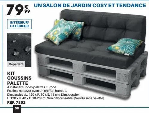 7999  intérieur/ extérieur  déperlant  kit  coussins  palette  a installer sur des palettes europe.  facile à nettoyer avec un chiffon humide.  dim. assise : l. 120 x p. 80 x e. 15 cm. dim. dossier:  