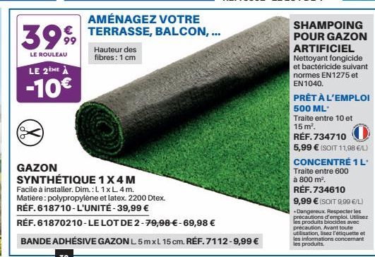 LE 2ÈME À  -10€  3999  LE ROULEAU  Hauteur des fibres: 1 cm  GAZON SYNTHÉTIQUE 1 X4 M  Facile à installer. Dim.: L 1 x L. 4m.  AMÉNAGEZ VOTRE TERRASSE, BALCON, ...  Matière: polypropylène et latex. 22