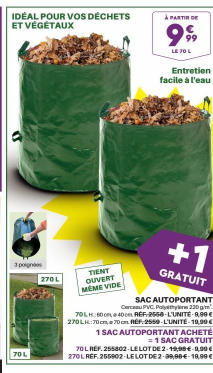 IDÉAL POUR VOS DÉCHETS ET VÉGÉTAUX  3 poignées  70 L  270 L  TIENT OUVERT MÉME VIDE  À PARTIR DE  999  LE 70 L  Entretien facile à l'eau  +1  GRATUIT  SAC AUTOPORTANT  Cerceau PVC. Polyéthylène 220 g/