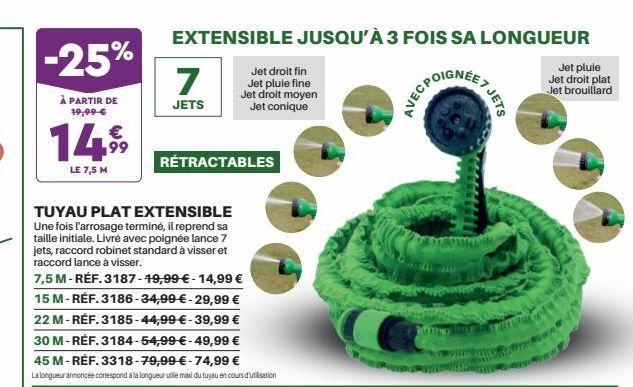 -25%  À PARTIR DE 19,99 €  €  14.9⁹9  LE 7,5 M  EXTENSIBLE JUSQU'À 3 FOIS SA LONGUEUR  POIGNEE  7  JETS  TUYAU PLAT EXTENSIBLE Une fois l'arrosage terminé, il reprend sa taille initiale. Livré avec po