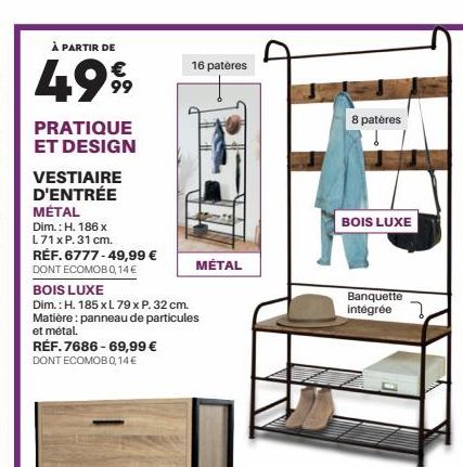 À PARTIR DE  €  499⁹9  PRATIQUE ET DESIGN  VESTIAIRE D'ENTRÉE MÉTAL  Dim.: H. 186 x L71 x P. 31 cm.  RÉF. 6777-49,99 € DONT ECOMOB 0,14 €  16 patères  RÉF.7686-69,99 € DONT ECOMOB 0,14€  MÉTAL  BOIS L