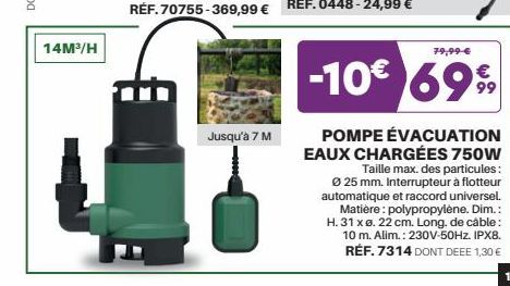 14M³/H  Jusqu'à 7 M  400  79,99 €  -10€ 699  POMPE ÉVACUATION EAUX CHARGÉES 750W  Taille max. des particules: Ø 25 mm. Interrupteur à flotteur automatique et raccord universel.  Matière: polypropylène