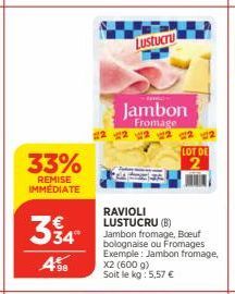 33%  REMISE IMMÉDIATE  334  98  Lustucru  RAVIOLI LUSTUCRU (B)  Zavo  Jambon  Fromage 22 2  Jambon fromage, Boeuf bolognaise ou Fromages Exemple: Jambon fromage, X2 (600 g) Soit le kg : 5,57 €  LOT DE