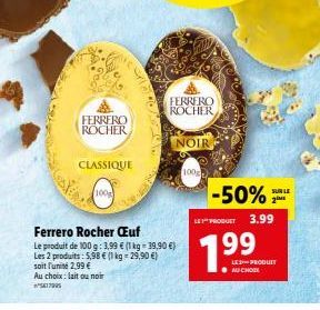 FERRERO  ROCHER  CLASSIQUE  100g  Ferrero Rocher Œuf  Le produit de 100 g: 3,99 € (1 kg = 39,90 €) Les 2 produits: 5,98 € (1 kg = 29,90 €) soit l'unité 2,99 €  Au choix: lait ou noir ²5417905  FERRERO