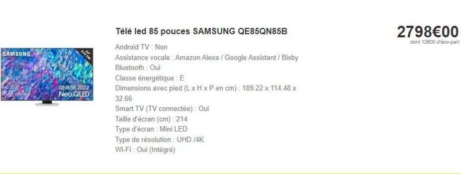 SAMSUNG  QN858 2022  Neo QLED  Télé led 85 pouces SAMSUNG QE85QN85B  Android TV : Non  Assistance vocale: Amazon Alexa / Google Assistant / Bixby Bluetooth: Oui  Classe énergétique : E  Dimensions ave