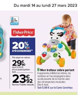 Du mardi 14 au lundi 27 mars 2023  Fisher-Price  20%  D'ÉCONOMIES  Prix payé en caisse  29%  dont 0,50 €  déco-participation  Solt  Mon trotteur zèbre parlant Il apprendra à Bébé les lettres, les nomb