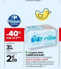 Produits  Carrefour  -40%  SUR LE 2  Vendu soul  399  Le lot  Le 2ème produ  209  BABY  Lingettes Bébé CARREFOUR BABY  Fresh ou Sensitive, 2 x 72 lingettes Soit les 2 produits: 5.58 € Autres variétés 