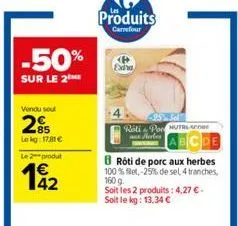 -50%  sur le 2  vendu soul  285  le kg: 17.81€  le 2 produt  42  produits  carrefour  roti & pon nutrs-anner  8 rôti de porc aux herbes 100% bet, -25% de sel, 4 tranches,  160 g  soit les 2 produits: 