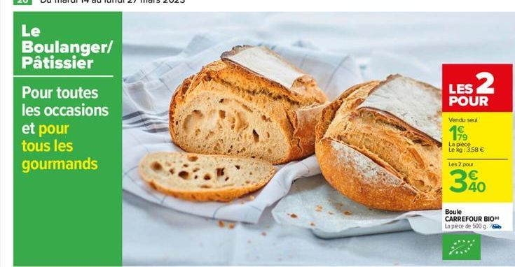 Le  Boulanger/ Pâtissier  Pour toutes les occasions  et pour tous les gourmands  LES 2  POUR  Vendu seul  199  La pièce Le kg: 3,58 €  Les 2 pour  €  30  Boule CARREFOUR BIO La pièce de 500 g 