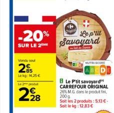 Vendu soul  2  Lekg: 1,25 €  Le 2 produt  228  -20% SUR LE 2 Savoyard  Le p'tit  8 Le P'tit savoyard CARREFOUR ORIGINAL 26% M.G. dans le produit fini, 200g Soit les 2 produits: 5,13 €. Soit le kg: 12,