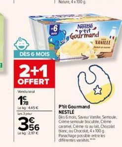 Vondu seul  198  Le kg 445€ Les 3 pour  DÈS 6 MOIS  2+1  OFFERT  356  Le kg: 2,97 €  -6  Nestlé ptit Gourmand  VANILLE  P'tit Gourmand NESTLÉ  Des 6 mois, Saveur Vanille, Semoule, Crème semoule biscui