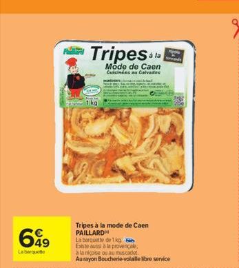 699  La barquette  Tripes &  Mode de Caen Cuisinées au Calvados  1 kg  Tripes à la mode de Caen PAILLARD  La barquette de 1 kg  Existe aussi à la provençale,  à la niçoise ou au muscadet.  Au rayon Bo