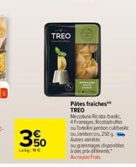 50  Lekg: Me  TREO  Pâtes fraiches TREO  Mezzaluna Ricotta bac  4 Fromages, Ricottatruffes ou Tonelini jambon cut basic ou Jambon cru, 250 g Autres variétés  ou grammages disponibles à des prix différ