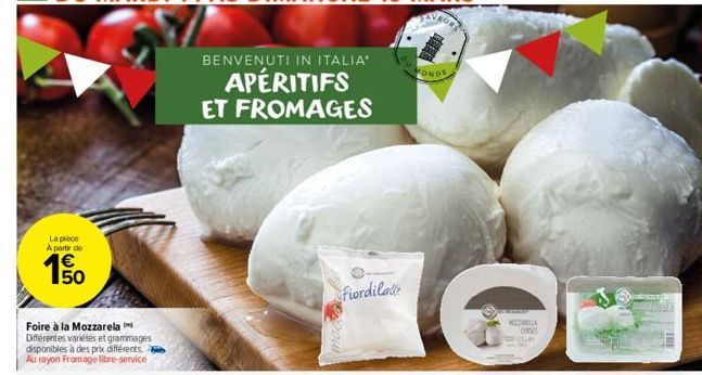 La pièce  A partir de  50  Foire à la Mozzarela Différentes variétés et grammages disponibles à des prix différents Au rayon Fromage libre-service  BENVENUTI IN ITALIA"  APÉRITIFS ET FROMAGES  Fiordil