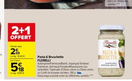 2+1  OFFERT  Vendu soul  299  Le kg: 13,63 €  Les 3 pour  518  €  Le kg: 9,09 €  Pasta & Bruschetta  FLORELLI  Aubergines Parmesan Basilic, Asperges/Tomates/  Parmesan, Artichauts/Tomates/Mascarpone, 