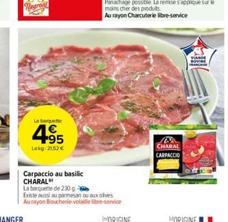 La barquette  4.95  Lokg: 21.52 €  Carpaccio au basilic CHARAL  La barquette de 230 g. Existe aussi au parmesan ou aux olives.  Au rayon Boucherie-volaille libre-service  CHARAL CARPACCIO  VIANDE SOVI