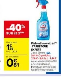 -40%  sur le 2 me  le l: 180 € le 2 produ  woo  81  pistolet lave-vitres carrefour expert  3 en 1, 750 ml soit les 2 produits: 2,16 €-soit le l: 1,44 € autres variétés disponibles à des prix différent