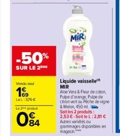 -50%  SUR LE 2 ME  Vendu seul  199  LeL: 376 €  Le 2 produit  084  MIR  Liquide vaisselle MIR  Aloe Vera & Fleur de coton, Pulpe d'orange, Pulpe de citron vert ou Peche de vigne & Melon, 450 ml. Soit 