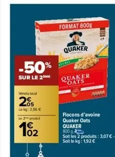 -50%  sur le 2 me  vendu seul  05 lekg: 2,56 €  le produit  02  format 800g  quaker  aturie  quaker oats  m  flocons d'avoine quaker oats  quaker  800 g  soit les 2 produits: 3,07€. soit le kg: 1,92 €