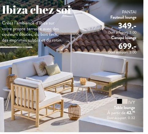 Ibiza chez soi  Créez l'ambiance d'Ibiza sur votre propre terrasse avec des couleurs douces, du bois teck, des imprimés subtils et du rotin.  PANTAI Fauteuil lounge  349.- Dont eco-part, 3.00 Canapé l