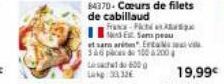 84370-Cœurs de filets de cabillaud  France-Pict  Nd Est Sem peau  et sann arit Erta av 346 pcs  100 200  19,99€ 