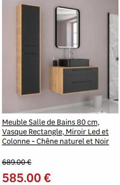 689.00 €  585.00 €  Meuble Salle de Bains 80 cm, Vasque Rectangle, Miroir Led et Colonne-Chêne naturel et Noir  