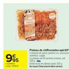 995  €  leplatou  lekg: 3109 €  marssss cole  plateau de chiffonnades apéritif composé de speck, jambon cru, saucisson autentico, coppa.  le plateau de 65 tranches environ, soit 320 g  existe aussi en