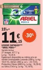 boite en carton  a  15%  11  lessive capsules "ariel pods+" variété active  27 lavages. 677,7 g le kg: 16,45 €  egalement disponible au même prix en variété unstoppable lavande (599 g. le kg: 18,61 €)