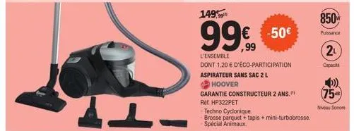 149,99  99999  €  l'ensemble  dont 1,20 € d'éco-participation  aspirateur sans sac 2 l  hoover  -50€  garantie constructeur 2 ans.  rif hp322pet  techno cyclonique.  brosse parquet + tapis + mini-turb