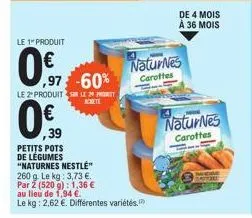 le 1" produit  0.€  ,97 -60%  le 2º produits le 20 prot achete  0.0  ,39  petits pots de légumes "naturnes nestlé"  260 g. le kg: 3,73 €.  par 2 (520 g): 1,36 €  au lieu de 1,94 €.  le kg: 2,62 €. dif