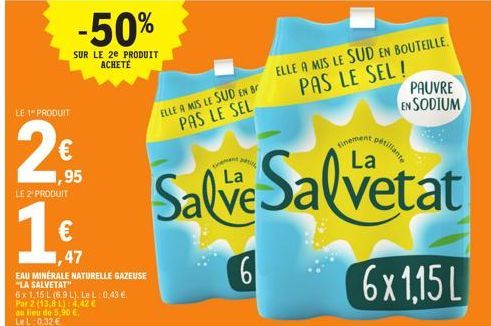 LE 1 PRODUIT  2  € ,95 LE 2¹ PRODUIT  1€  1,47  -50%  SUR LE 2E PRODUIT ACHETÉ  EAU MINÉRALE NATURELLE GAZEUSE  "LA SALVETAT"  6x 1,15 L (6.9 L). Le L 0,43 €. Par 2 (13,8 L): 4,42 €  au lieu de 5,90 €