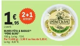 165  ,95  l'unité olives féta & basilic "père olive"  150 g. le kg: 13 €.  par 3 (450 g): 3,90 € au lieu de 5,85 €.  le kg: 8,67 €.  2+1  offert  pere olive 