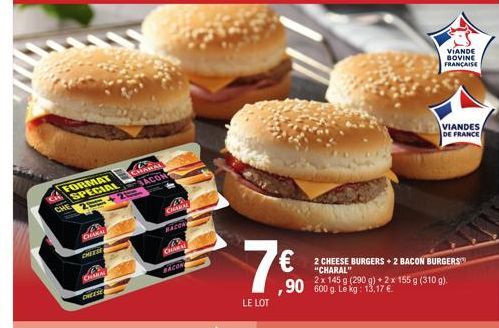 FORMAT  SPECIAL  CHAKAL  CHEESE  CHARA  CHEESE  2 CHARAL  BACON  43 CHARAL  BACON  CHARAL  BACON  7€  LE LOT  ,90 600 g. Le kg: 13,17 €  2 CHEESE BURGERS + 2 BACON BURGERS "CHARAL"  2x 145 g (290 g) +