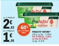le 1" produit  2,63  le 2" produit  ,05  1,63 -60%  proactiv  sur le proactiv tartine  achete  225 g le kg: 11.69 €. par 2 (450 g): 3,68 € au lieu de 5,26 €. le kg: 8,18 €.  proactiv  cholestérol 