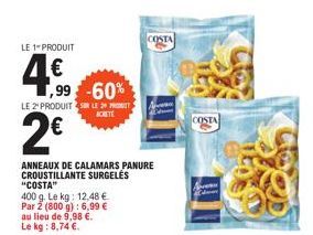 LE 1 PRODUIT  4€  ,99 -60%  LE 2 PRODUITS LE PRO  ACHETE  2€  ANNEAUX DE CALAMARS PANURE CROUSTILLANTE SURGELÉS "COSTA"  400 g. Le kg: 12,48 € Par 2 (800 g): 6,99 € lieu de 9,98 €. Le kg: 8,74 €.  au 