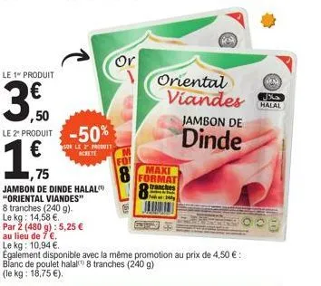 le 1 produit  ,75  ,50 le 2º produit -50% €  sur le 2 produit-achete  14,  jambon de dinde halal "oriental viandes"  8 tranches (240 g).  le kg: 14,58 €.  par 2 (480 g): 5,25 €  au lieu de 7 €.  or  o