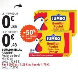 le 1 produit  0  ,85 le 2 produit -50%  ser le 2 produt achete  ,43  bouillon halal "jumbo"  halal  tablettes/es/  jumbo bouillon poulet chicken stack  poulet ou bœuf. x8 (80 g).  le kg: 10,63 €.  par