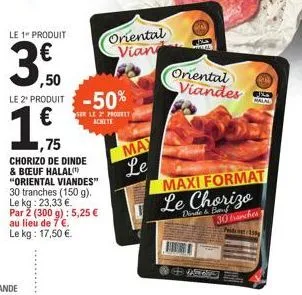 le 1" produit  3.0  ,50 le 2¹ produit -50%  1€  1,75  chorizo de dinde & boeuf halal "oriental viandes" 30 tranches (150 g). le kg: 23,33 €. par 2 (300 g): 5,25 € au lieu de 7 €.  le kg: 17,50 €.  ser