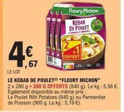 4€  ,67  LE LOT  LE KEBAB DE POULET "FLEURY MICHON"  2 x 280 g + 280 G OFFERTS (840 g). Le kg: 5,56 €. Également disponible au même prix:  Le Poulet Roti Potatoes (840 g) ou Parmentier de Poisson (900