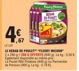 4€  ,67  le lot  le kebab de poulet "fleury michon"  2 x 280 g + 280 g offerts (840 g). le kg: 5,56 €. également disponible au même prix:  le poulet roti potatoes (840 g) ou parmentier de poisson (900
