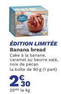 ÉDITION LIMITÉE Banana bread  Cake à la banane, caramel au beurre salé, noix de pécan la boîte de 90 g (1 part)  230  25 le kg 