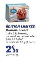 édition limitée banana bread  cake à la banane, caramel au beurre salé, noix de pécan la boîte de 90 g (1 part)  230  25 le kg 