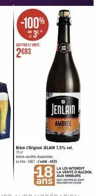 soit par 3 l'unité:  2683  -100%  jenlain  ambree  bière l'original jelain 7,5% vol. 75 d  autres variétés disponibles  le litre: 5667-l'unité: 4€25  18  ans casse  la loi interdit la vente d'alcool a